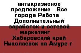 антикризисное предложение - Все города Работа » Дополнительный заработок и сетевой маркетинг   . Хабаровский край,Николаевск-на-Амуре г.